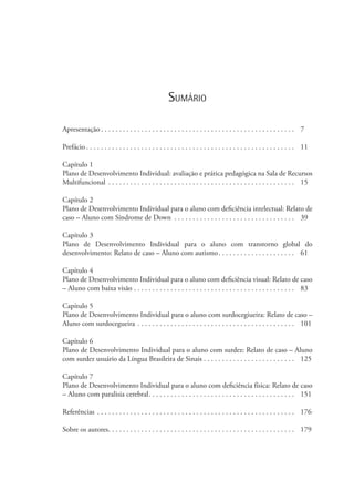 Sumário
Apresentação  . . . . . . . . . . . . . . . . . . . . . . . . . . . . . . . . . . . . . . . . . . . . . . . . . . . . . 	7
Prefácio  . . . . . . . . . . . . . . . . . . . . . . . . . . . . . . . . . . . . . . . . . . . . . . . . . . . . . . . . . 	11
Capítulo 1
Plano de Desenvolvimento Individual: avaliação e prática pedagógica na Sala de Recursos
Multifuncional . . . . . . . . . . . . . . . . . . . . . . . . . . . . . . . . . . . . . . . . . . . . . . . . . . . . 	15
Capítulo 2
Plano de Desenvolvimento Individual para o aluno com deficiência intelectual: Relato de
caso – Aluno com Síndrome de Down . . . . . . . . . . . . . . . . . . . . . . . . . . . . . . . . . . 	39
Capítulo 3
Plano de Desenvolvimento Individual para o aluno com transtorno global do
desenvolvimento: Relato de caso – Aluno com autismo . . . . . . . . . . . . . . . . . . . . . 	61
Capítulo 4
Plano de Desenvolvimento Individual para o aluno com deficiência visual: Relato de caso
– Aluno com baixa visão . . . . . . . . . . . . . . . . . . . . . . . . . . . . . . . . . . . . . . . . . . . . . 	83
Capítulo 5
Plano de Desenvolvimento Individual para o aluno com surdocegiueira: Relato de caso –
Aluno com surdocegueira . . . . . . . . . . . . . . . . . . . . . . . . . . . . . . . . . . . . . . . . . . . . 	101
Capítulo 6
Plano de Desenvolvimento Individual para o aluno com surdez: Relato de caso – Aluno
com surdez usuário da Língua Brasileira de Sinais . . . . . . . . . . . . . . . . . . . . . . . . . . 	125
Capítulo 7
Plano de Desenvolvimento Individual para o aluno com deficiência física: Relato de caso
– Aluno com paralisia cerebral . . . . . . . . . . . . . . . . . . . . . . . . . . . . . . . . . . . . . . . . 	151
Referências . . . . . . . . . . . . . . . . . . . . . . . . . . . . . . . . . . . . . . . . . . . . . . . . . . . . . . . 	176
Sobre os autores . . . . . . . . . . . . . . . . . . . . . . . . . . . . . . . . . . . . . . . . . . . . . . . . . . . 	179
 