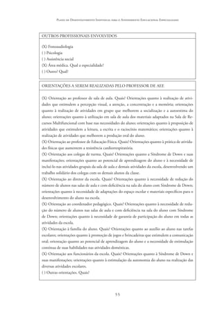55
Plano de Desenvolvimento Individual para o Atendimento Educacional Especializado
OUTROS PROFISSIONAIS ENVOLVIDOS
(X) Fonoaudiologia
( ) Psicologia
( ) Assistência social
(X) Área médica. Qual a especialidade?
( ) Outro? Qual?
ORIENTAÇÕES A SEREM REALIZADAS PELO PROFESSOR DE AEE
(X) Orientação ao professor de sala de aula. Quais? Orientações quanto à realização de ativi-
dades que estimulem a percepção visual, a atenção, a concentração e a memória; orientações
quanto à realização de atividades em grupo que melhorem a socialização e a autoestima do
aluno; orientações quanto à utilização em sala de aula dos materiais adaptados na Sala de Re-
cursos Multifuncional com base nas necessidades do aluno; orientações quanto à proposição de
atividades que estimulem a leitura, a escrita e o raciocínio matemático; orientações quanto à
realização de atividades que melhorem a produção oral do aluno.
(X) Orientação ao professor de Educação Física. Quais? Orientações quanto à prática de ativida-
des físicas que aumentem a resistência cardiorrespiratória.
(X) Orientação aos colegas de turma. Quais? Orientações quanto a Síndrome de Down e suas
manifestações; orientações quanto ao potencial de aprendizagem do aluno e à necessidade de
incluí-lo nas atividades grupais da sala de aula e demais atividades da escola, desenvolvendo um
trabalho solidário dos colegas com os demais alunos da classe.
(X) Orientação ao diretor da escola. Quais? Orientações quanto à necessidade de redução do
número de alunos nas salas de aula e com deficiência na sala do aluno com Síndrome de Down;
orientações quanto à necessidade de adaptações do espaço escolar e materiais específicos para o
desenvolvimento do aluno na escola.
(X) Orientação ao coordenador pedagógico. Quais? Orientações quanto à necessidade de redu-
ção do número de alunos nas salas de aula e com deficiência na sala do aluno com Síndrome
de Down; orientações quanto à necessidade de garantia de participação do aluno em todas as
atividades da escola.
(X) Orientação à família do aluno. Quais? Orientações quanto ao auxílio ao aluno nas tarefas
escolares; orientações quanto à promoção de jogos e brincadeiras que estimulem a comunicação
oral; orientação quanto ao potencial de aprendizagem do aluno e a necessidade de estimulação
contínua de suas habilidades nas atividades domésticas.
(X) Orientação aos funcionários da escola. Quais? Orientações quanto à Síndrome de Down e
suas manifestações; orientações quanto à estimulação da autonomia do aluno na realização das
diversas atividades escolares.
( ) Outras orientações. Quais?
 