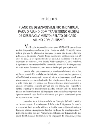 61
CAPÍTULO 3
PLANO DE DESENVOLVIMENTO INDIVIDUAL
PARA O ALUNO COM TRANSTORNO GLOBAL
DE DESENVOLVIMENTO: RELATO DE CASO –
ALUNO COM AUTISMO
V.I.P., gênero masculino, nasceu em XX/XX/XX, numa cidade
do interior paulista, atualmente com 11 anos de idade. De acordo com a
mãe, a gravidez foi planejada e desejada, e o casal não tinha preferência
pelo gênero da criança. Quando de seu nascimento, a mãe contava com 25
anos e o pai 27 e foi o primeiro filho do casal. Ela enfermeira com Ensino
Superior e ele motorista, com Ensino Médio completo. O casal vivia bem
e esperaram o nascimento do filho com muita ansiedade. A criança nasceu
de nove meses, de cesariana, sem intercorrências pré, peri e pós-natais.
A mãe relata que, no entanto, o seu desenvolvimento não se deu
de forma normal. Era um bebê muito irritado, chorava muito, apresentou
dificuldades de amamentação maternal, não se acalmava com o acalento e
não se aconchegava no colo da mãe. Em relação ao seu desenvolvimento,
a mãe relata que teve atrasos no desenvolvimento neuropsicomotor, a
criança apresentou controle cervical aos seis meses, não engatinhou,
sentou-se com apoio aos oito meses e andou com um ano e 10 meses. Em
relação ao desenvolvimento de linguagem, a criança balbuciou pouco, não
apresentou vocalização de fala e solicitava o que queria por meio de gestos
de apontamento e choros.
Aos dois anos, foi matriculada na Educação Infantil, e, devido
ao comportamento de movimentos de balanceio, desligamento do mundo
e retardo de fala, a escola solicitou a família uma avaliação da criança.
Então se iniciou a peregrinação familiar em busca de um diagnóstico. A
primeira sugestão para um Atendimento Educacional Especializado, por
causa de dificuldades de interação e na linguagem do estudante, ocorreu
 