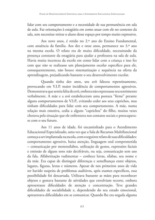 63
Plano de Desenvolvimento Individual para o Atendimento Educacional Especializado
lidar com seu comportamento e a necessidade de sua permanência em sala
de aula. Faz orientações à estagiária em como atuar com ele no contexto da
sala, sem necessitar retirar o aluno desse espaço por tempo muito expressivo.
Aos nove anos, é retido no 2.º ano do Ensino Fundamental,
com anuência da família. Aos dez e onze anos, permanece no 3.º ano
na mesma escola. O relato era de muita dificuldade, necessitando da
presença constante da estagiária para ajudar a professora na sala de aula.
Havia muita incerteza da escola em como lidar com a criança e isso fez
com que não se realizasse um planejamento escolar específico para ele,
consequentemente, não houve sistematização e sequência na oferta da
aprendizagem, prejudicando bastante o seu desenvolvimento escolar.
Quando tinha dez anos, seu avô faleceu repentinamente,
provocando em V.I.P. maior incidência de comportamentos agressivos.
Demonstravaquesentiafaltadoavô,emboranãoexpressasseseusentimento
verbalmente. A mãe e a avó estabeleceram uma postura “firme” perante
alguns comportamentos de V.I.P., evitando ceder aos seus caprichos, mas
tinham dificuldades para lidar com seu comportamento. A mãe, numa
relação mais emotiva, cedia a alguns “caprichos” do filho, muitas vezes
chorava pela situação que ele enfrentava nos contatos sociais e preocupava-
se com o seu futuro.
Aos 11 anos de idade, foi encaminhado para o Atendimento
Educacional Especializado, uma vez que a Sala de Recursos Multifuncional
começaaserimplantadanaescola,comoseguinterelatodesuasdificuldades:
comportamento agressivo, baixa atenção, linguagem oral comprometida
– comunicação por monossílabos, utilização de gestos, expressões faciais
e emissão de alguns sons não decifráveis, ou seja, comunicação sem uso
da fala. Alfabetização rudimentar – conhece letras, sílabas, seu nome e
da mãe. Era capaz de distinguir diferenças e semelhanças entre objetos,
lugares, figuras, letras e números. Apesar de nos primeiros anos de vida
ter havido suspeita de problemas auditivos, após exames específicos, essa
possibilidade foi descartada. Utilizava bastante as mãos para reconhecer
objetos e gostava bastante de atividades que envolviam recorte, embora
apresentasse dificuldades de atenção e concentração. Teve grandes
dificuldades de sociabilidade e, dependendo do seu estado emocional,
apresentava dificuldades em se comunicar. Quando lhe era negada alguma
 