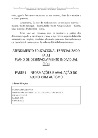 Rosimar Bortolini Poker, Sandra Eli Sartoreto de Oliveira Martins, Anna Augusta Sampaio de Oliveira,
Simone Ghedini Costa Milanez, Claudia Regina Mosca Giroto.
64
coisa, agredia fisicamente as pessoas ao seu entorno, além de se morder e
se bater, gritar etc.
Atualmente, faz uso de medicamentos controlados: Zyprexa –
manhã e noite; Fenergan – manhã, tarde e noite; Amapes/Amato – manhã,
tarde e noite; e Melatonina – noite.
Com base em conversas com os familiares e análise dos
documentos, pode-se inferir que a criança sempre teve o suporte da família
na tentativa de propiciar condições adequadas para o seu desenvolvimento
e a frequência à escola, apesar de todas as dificuldades enfrentadas.
ATENDIMENTO EDUCACIONAL ESPECIALIZADO
(AEE)
PLANO DE DESENVOLVIMENTO INDIVIDUAL
(PDI)
PARTE I – INFORMAÇÕES E AVALIAÇÃO DO
ALUNO COM AUTISMO
1- Identificação:
NOME COMPLETO: V.I.P.
DATA DE NASCIMENTO: XX/XX/XX - IDADE ATUAL: 11 ANOS
ENDEREÇO: XXX
BAIRRO: XXX
CIDADE: XXX
 