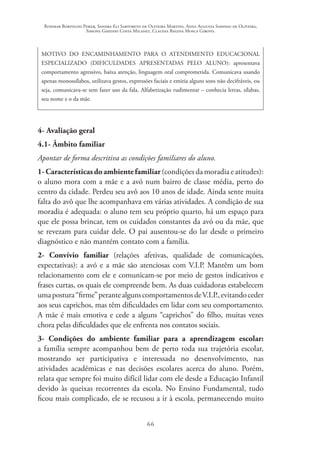 Rosimar Bortolini Poker, Sandra Eli Sartoreto de Oliveira Martins, Anna Augusta Sampaio de Oliveira,
Simone Ghedini Costa Milanez, Claudia Regina Mosca Giroto.
66
MOTIVO DO ENCAMINHAMENTO PARA O ATENDIMENTO EDUCACIONAL
ESPECIALIZADO (DIFICULDADES APRESENTADAS PELO ALUNO): apresentava
comportamento agressivo, baixa atenção, linguagem oral comprometida. Comunicava usando
apenas monossílabos, utilizava gestos, expressões faciais e emitia alguns sons não decifráveis, ou
seja, comunicava-se sem fazer uso da fala. Alfabetização rudimentar – conhecia letras, sílabas,
seu nome e o da mãe.
4- Avaliação geral
4.1- Âmbito familiar	
Apontar de forma descritiva as condições familiares do aluno.
1-Característicasdoambientefamiliar(condições da moradia e atitudes):
o aluno mora com a mãe e a avó num bairro de classe média, perto do
centro da cidade. Perdeu seu avô aos 10 anos de idade. Ainda sente muita
falta do avô que lhe acompanhava em várias atividades. A condição de sua
moradia é adequada: o aluno tem seu próprio quarto, há um espaço para
que ele possa brincar, tem os cuidados constantes da avó ou da mãe, que
se revezam para cuidar dele. O pai ausentou-se do lar desde o primeiro
diagnóstico e não mantém contato com a família.
2- Convívio familiar (relações afetivas, qualidade de comunicações,
expectativas): a avó e a mãe são atenciosas com V.I.P. Mantêm um bom
relacionamento com ele e comunicam-se por meio de gestos indicativos e
frases curtas, os quais ele compreende bem. As duas cuidadoras estabelecem
umapostura“firme”perantealgunscomportamentosdeV.I.P.,evitandoceder
aos seus caprichos, mas têm dificuldades em lidar com seu comportamento.
A mãe é mais emotiva e cede a alguns “caprichos” do filho, muitas vezes
chora pelas dificuldades que ele enfrenta nos contatos sociais.
3- Condições do ambiente familiar para a aprendizagem escolar:
a família sempre acompanhou bem de perto toda sua trajetória escolar,
mostrando ser participativa e interessada no desenvolvimento, nas
atividades acadêmicas e nas decisões escolares acerca do aluno. Porém,
relata que sempre foi muito difícil lidar com ele desde a Educação Infantil
devido às queixas recorrentes da escola. No Ensino Fundamental, tudo
ficou mais complicado, ele se recusou a ir à escola, permanecendo muito
 