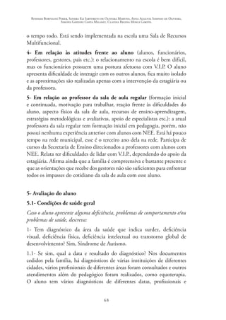 Rosimar Bortolini Poker, Sandra Eli Sartoreto de Oliveira Martins, Anna Augusta Sampaio de Oliveira,
Simone Ghedini Costa Milanez, Claudia Regina Mosca Giroto.
68
o tempo todo. Está sendo implementada na escola uma Sala de Recursos
Multifuncional.
4- Em relação às atitudes frente ao aluno (alunos, funcionários,
professores, gestores, pais etc.): o relacionamento na escola é bem difícil,
mas os funcionários possuem uma postura afetuosa com V.I.P. O aluno
apresenta dificuldade de interagir com os outros alunos, fica muito isolado
e as aproximações são realizadas apenas com a intervenção da estagiária ou
da professora.
5- Em relação ao professor da sala de aula regular (formação inicial
e continuada, motivação para trabalhar, reação frente às dificuldades do
aluno, aspecto físico da sala de aula, recursos de ensino-aprendizagem,
estratégias metodológicas e avaliativas, apoio de especialistas etc.): a atual
professora da sala regular tem formação inicial em pedagogia, porém, não
possui nenhuma experiência anterior com alunos com NEE. Está há pouco
tempo na rede municipal, esse é o terceiro ano dela na rede. Participa de
cursos da Secretaria de Ensino direcionados a professores com alunos com
NEE. Relata ter dificuldades de lidar com V.I.P., dependendo do apoio da
estagiária. Afirma ainda que a família é compreensiva e bastante presente e
que as orientações que recebe dos gestores não são suficientes para enfrentar
todos os impasses do cotidiano da sala de aula com esse aluno.
5- Avaliação do aluno
5.1- Condições de saúde geral
Caso o aluno apresente alguma deficiência, problemas de comportamento e/ou
problemas de saúde, descreva:
1- Tem diagnóstico da área da saúde que indica surdez, deficiência
visual, deficiência física, deficiência intelectual ou transtorno global de
desenvolvimento? Sim, Síndrome de Autismo.
1.1- Se sim, qual a data e resultado do diagnóstico? Nos documentos
cedidos pela família, há diagnósticos de várias instituições de diferentes
cidades, vários profissionais de diferentes áreas foram consultados e outros
atendimentos além do pedagógico foram realizados, como equoterapia.
O aluno tem vários diagnósticos de diferentes datas, profissionais e
 