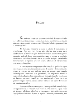 7
Prefácio
Ser professor é trabalhar com uma infinidade de potencialidades
e possibilidades da existência humana. Essa é uma característica da atuação
docente mais requerida no universo da Educação Inclusiva, proposta desde
a década de 1990.
Na Educação Inclusiva a todos, o direito à escolarização é
reconhecido. Para que esse direito seja colocado em prática, estão
sendo criadas e ampliadas ações de universalização e democratização da
educação nacional. Logo, surge um esforço para se superar as condições
materiais de exclusão econômica, social, cultural e biológica estabelecidas
historicamente e expressas em um sistema educacional extremamente
seletivo e meritocrático.
A construção de uma proposta educacional, na qual todos sejam
reconhecidos como estudantes merecedores de crédito e de investimento,
requer a presença de um professor capaz de romper com modelos
estereotipados e fechados, que, geralmente, são adquiridos durante a
sua profissionalização. Por conseguinte, a formação inicial e continuada
de docentes precisa ser modificada e/ou transformada. Como esse é um
processo longo e moroso, a escola acaba se tornando um espaço de conflitos
de gerações e de ações.
Se antes a diferença era negada e a homogeneidade buscada, hoje,
essas práticas não podem continuar existindo. Por mais que haja o desejo
de agrupar, selecionar, classificar e enquadrar, é necessário superá-las.
Não podemos continuar fixando os sujeitos a modelos padronizados, mas
 