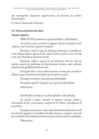 Rosimar Bortolini Poker, Sandra Eli Sartoreto de Oliveira Martins, Anna Augusta Sampaio de Oliveira,
Simone Ghedini Costa Milanez, Claudia Regina Mosca Giroto.
70
por conseguinte, impactam negativamente no processo de ensino-
aprendizagem.
6- Outras informações relevantes:
5.3- Desenvolvimento do aluno
Função cognitiva
PERCEPÇÃO (considerar as potencialidades e dificuldades)
Ao avaliar o aluno, considere os seguintes aspectos: percepção visual,
auditiva, tátil, sinestésica, espacial e temporal.
Percepção visual: é capaz de distinguir diferenças e semelhanças
entre objetos, lugares, figuras, letras, alguns nomes escritos: o seu, da mãe
e dos avós. Reconhece números até dez.
Percepção auditiva: apesar de nos primeiros anos de vida ter
havido suspeita de problemas de discriminação auditiva, após avaliação
específica esse problema foi descartado.
Percepção tátil: o aluno utiliza bastante as mãos para reconhecer
objetos e gosta bastante de atividades que envolvem recorte.
Percepção sinestésica: não apresenta dificuldades.
Percepção espacial e temporal: não apresenta dificuldades.
Observações:
ATENÇÃO (considerar as potencialidades e dificuldades)
Ao avaliar o aluno, considere os seguintes aspectos: seleção e
manutenção de foco, concentração, compreensão de ordens e identificação de
personagens.
Em alguns momentos, o aluno apresenta bastante dispersão na sala
de aula. Fica agitado e incomodado, fazendo com que a estagiária sai da sala
para acalmá-lo. Possui baixos níveis de atenção e concentração nas atividades.
Observações:
 