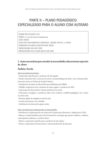 73
Plano de Desenvolvimento Individual para o Atendimento Educacional Especializado
PARTE II – PLANO PEDAGÓGICO
ESPECIALIZADO PARA O ALUNO COM AUTISMO
NOME DO ALUNO: V.I.P.
SÉRIE: 3.º ano do Ensino Fundamental
ANO: XXXX
DATA DE NASCIMENTO: XX/XX/XX - IDADE ATUAL: 11 ANOS
PERÍODO DA EXECUÇÃO DO PDI: XXXX
PROFESSORA DO AEE: XXX
PROFESSORA DA CLASSE REGULAR: XXX
1- Ações necessárias para atender às necessidades educacionaisespeciais
do aluno
Âmbito: Escola
Ações necessárias já existentes
- Capacitação específica para a professora da sala regular;
- Estudo e discussão sobre o processo de ensino e de aprendizagem do aluno, com os demais profis-
sionais da escola, no Horário de Estudo Coletivo;
- Atendimento do aluno na Sala de Recursos Multifuncional (SRM);
- Trabalho cooperativo entre o professor da classe regular e o professor do AEE;
- Capacitação dos funcionários e demais professores da escola;
- Orientações à estagiária e à professora sobre como conduzir o trabalho pedagógico com o aluno
na sala de aula;
- Presença regular da estagiária na sala de aula;
- Contato permanente com a família;
- Acolhimento do aluno pela equipe escolar.
Ações necessárias que ainda precisam ser desenvolvidas
- Providenciar a implantação de um sistema de Comunicação Alternativa e Suplementar (CAS);
- Reforçar a relação família/escola a fim de desenvolver estratégias que possam viabilizar e melhorar
o desempenho acadêmico e social do aluno;
- Manter a capacitação específica para o professor da sala regular;
- Manter a capacitação dos funcionários e demais profissionais da educação;
 