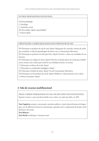 77
Plano de Desenvolvimento Individual para o Atendimento Educacional Especializado
OUTROS PROFISSIONAIS ENVOLVIDOS
(X) Fonoaudiologia
( ) Psicologia
( ) Assistência social
(X) Área médica. Qual a especialidade?
( ) Outro? Qual?
ORIENTAÇÕES A SEREM REALIZADAS PELO PROFESSOR DE AEE
(X) Orientação ao professor de sala de aula. Quais? Adequações de currículo; critérios de avalia-
ção; considerar o estilo de aprendizagem do aluno; usar a Comunicação Alternativa.
(X) Orientação ao professor de educação física. Quais? Envolver o aluno em atividades do seu
interesse.
(X) Orientação aos colegas de turma. Quais? Orientar os demais alunos da escola para estabele-
cerem contato com o aluno para incluí-lo nas atividades da aula e no recreio.
( ) Orientação ao diretor da escola. Quais?
( ) Orientação ao coordenador pedagógico. Quais?
(X) Orientação à família do aluno. Quais? Uso da Comunicação Alternativa.
(X) Orientação aos funcionários da escola. Quais? Melhorar o relacionamento com o aluno.
( ) Outras orientações. Quais?
3- Sala de recursos multifuncional
ÁREAS A SEREM TRABALHADAS NA SALA DE RECURSOS MULTIFUNCIONAL
Apontar as áreas e o que será desenvolvido com o aluno, em cada uma delas, no AEE
Área Cognitiva: atenção, concentração, memória auditiva e visual, desenvolvimento da lingua-
gem, uso de diferentes formas de comunicação, expressão oral e compreensão da função social
da leitura e da escrita.
Área Motora: –
Área Social: socialização e interação social.
 