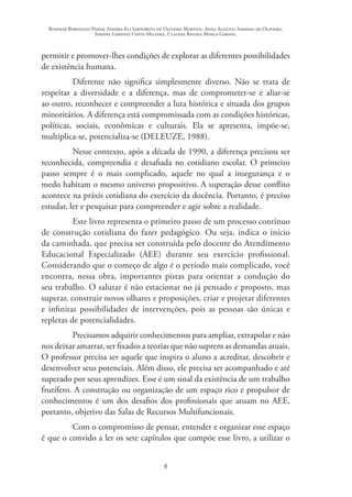 Rosimar Bortolini Poker, Sandra Eli Sartoreto de Oliveira Martins, Anna Augusta Sampaio de Oliveira,
Simone Ghedini Costa Milanez, Claudia Regina Mosca Giroto.
8
permitir e promover-lhes condições de explorar as diferentes possibilidades
de existência humana.
Diferente não significa simplesmente diverso. Não se trata de
respeitar a diversidade e a diferença, mas de comprometer-se e aliar-se
ao outro, reconhecer e compreender a luta histórica e situada dos grupos
minoritários. A diferença está compromissada com as condições históricas,
políticas, sociais, econômicas e culturais. Ela se apresenta, impõe-se,
multiplica-se, potencializa-se (DELEUZE, 1988).
Nesse contexto, após a década de 1990, a diferença precisou ser
reconhecida, compreendia e desafiada no cotidiano escolar. O primeiro
passo sempre é o mais complicado, aquele no qual a insegurança e o
medo habitam o mesmo universo propositivo. A superação desse conflito
acontece na práxis cotidiana do exercício da docência. Portanto, é preciso
estudar, ler e pesquisar para compreender e agir sobre a realidade.
Este livro representa o primeiro passo de um processo contínuo
de construção cotidiana do fazer pedagógico. Ou seja, indica o início
da caminhada, que precisa ser construída pelo docente do Atendimento
Educacional Especializado (AEE) durante seu exercício profissional.
Considerando que o começo de algo é o período mais complicado, você
encontra, nessa obra, importantes pistas para orientar a condução do
seu trabalho. O salutar é não estacionar no já pensado e proposto, mas
superar, construir novos olhares e proposições, criar e projetar diferentes
e infinitas possibilidades de intervenções, pois as pessoas são únicas e
repletas de potencialidades.
Precisamos adquirir conhecimentos para ampliar, extrapolar e não
nos deixar amarrar, ser fixados a teorias que não suprem as demandas atuais.
O professor precisa ser aquele que inspira o aluno a acreditar, descobrir e
desenvolver seus potenciais. Além disso, ele precisa ser acompanhado e até
superado por seus aprendizes. Esse é um sinal da existência de um trabalho
frutífero. A construção ou organização de um espaço rico e propulsor de
conhecimentos é um dos desafios dos profissionais que atuam no AEE,
portanto, objetivo das Salas de Recursos Multifuncionais.
Com o compromisso de pensar, entender e organizar esse espaço
é que o convido a ler os sete capítulos que compõe esse livro, a utilizar o
 