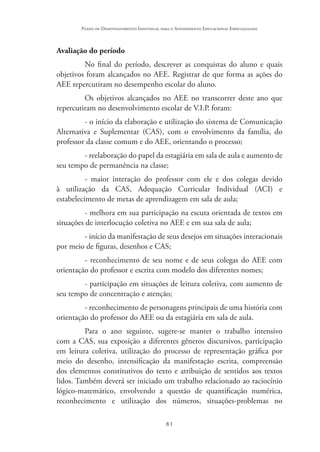 81
Plano de Desenvolvimento Individual para o Atendimento Educacional Especializado
Avaliação do período
No final do período, descrever as conquistas do aluno e quais
objetivos foram alcançados no AEE. Registrar de que forma as ações do
AEE repercutiram no desempenho escolar do aluno.
Os objetivos alcançados no AEE no transcorrer deste ano que
repercutiram no desenvolvimento escolar de V.I.P. foram:
- o início da elaboração e utilização do sistema de Comunicação
Alternativa e Suplementar (CAS), com o envolvimento da família, do
professor da classe comum e do AEE, orientando o processo;
- reelaboração do papel da estagiária em sala de aula e aumento de
seu tempo de permanência na classe;
- maior interação do professor com ele e dos colegas devido
à utilização da CAS, Adequação Curricular Individual (ACI) e
estabelecimento de metas de aprendizagem em sala de aula;
- melhora em sua participação na escuta orientada de textos em
situações de interlocução coletiva no AEE e em sua sala de aula;
- início da manifestação de seus desejos em situações interacionais
por meio de figuras, desenhos e CAS;
- reconhecimento de seu nome e de seus colegas do AEE com
orientação do professor e escrita com modelo dos diferentes nomes;
- participação em situações de leitura coletiva, com aumento de
seu tempo de concentração e atenção;
- reconhecimento de personagens principais de uma história com
orientação do professor do AEE ou da estagiária em sala de aula.
Para o ano seguinte, sugere-se manter o trabalho intensivo
com a CAS, sua exposição a diferentes gêneros discursivos, participação
em leitura coletiva, utilização do processo de representação gráfica por
meio do desenho, intensificação da manifestação escrita, compreensão
dos elementos constitutivos do texto e atribuição de sentidos aos textos
lidos. Também deverá ser iniciado um trabalho relacionado ao raciocínio
lógico-matemático, envolvendo a questão de quantificação numérica,
reconhecimento e utilização dos números, situações-problemas no
 