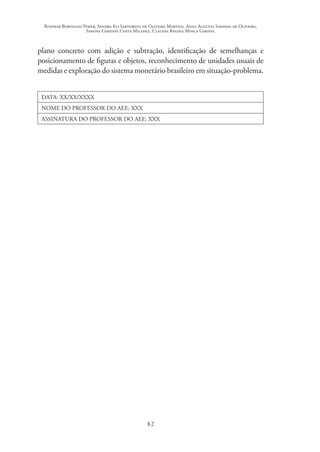 Rosimar Bortolini Poker, Sandra Eli Sartoreto de Oliveira Martins, Anna Augusta Sampaio de Oliveira,
Simone Ghedini Costa Milanez, Claudia Regina Mosca Giroto.
82
plano concreto com adição e subtração, identificação de semelhanças e
posicionamento de figuras e objetos, reconhecimento de unidades usuais de
medidas e exploração do sistema monetário brasileiro em situação-problema.
DATA: XX/XX/XXXX
NOME DO PROFESSOR DO AEE: XXX
ASSINATURA DO PROFESSOR DO AEE: XXX
 