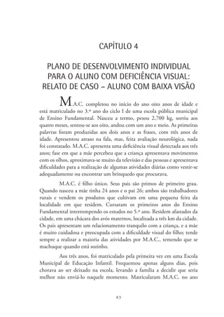 83
CAPÍTULO 4
PLANO DE DESENVOLVIMENTO INDIVIDUAL
PARA O ALUNO COM DEFICIÊNCIA VISUAL:
RELATO DE CASO – ALUNO COM BAIXA VISÃO
M.A.C. completou no início do ano oito anos de idade e
está matriculado no 3.º ano do ciclo I de uma escola pública municipal
de Ensino Fundamental. Nasceu a termo, pesou 2,700 kg, sorriu aos
quatro meses, sentou-se aos oito, andou com um ano e meio. As primeiras
palavras foram produzidas aos dois anos e as frases, com três anos de
idade. Apresentou atraso na fala, mas, feita avaliação neurológica, nada
foi constatado. M.A.C. apresenta uma deficiência visual detectada aos três
anos; fase em que a mãe percebeu que a criança apresentava movimentos
com os olhos, aproximava-se muito da televisão e das pessoas e apresentava
dificuldades para a realização de algumas atividades diárias como vestir-se
adequadamente ou encontrar um brinquedo que procurava.
M.A.C. é filho único. Seus pais são primos de primeiro grau.
Quando nasceu a mãe tinha 24 anos e o pai 26; ambos são trabalhadores
rurais e vendem os produtos que cultivam em uma pequena feira da
localidade em que residem. Cursaram os primeiros anos do Ensino
Fundamental interrompendo os estudos no 5.º ano. Residem afastados da
cidade, em uma chácara dos avós maternos, localizada a três km da cidade.
Os pais apresentam um relacionamento tranquilo com a criança, e a mãe
é muito cuidadosa e preocupada com a dificuldade visual do filho; tende
sempre a realizar a maioria das atividades por M.A.C., temendo que se
machuque quando está sozinho.
Aos três anos, foi matriculado pela primeira vez em uma Escola
Municipal de Educação Infantil. Frequentou apenas alguns dias, pois
chorava ao ser deixado na escola, levando a família a decidir que seria
melhor não enviá-lo naquele momento. Matricularam M.A.C. no ano
 
