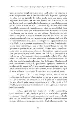 Rosimar Bortolini Poker, Sandra Eli Sartoreto de Oliveira Martins, Anna Augusta Sampaio de Oliveira,
Simone Ghedini Costa Milanez, Claudia Regina Mosca Giroto.
84
seguinte, quando completou quatro anos. Desde então, ele frequenta a
escola sem problemas, mas os pais têm dificuldades de garantir a presença
do filho, pois ele depende do ônibus escolar rural que quebra com
frequência. Atualmente, com oito anos de idade, está matriculado no 3.ª
ano de uma escola municipal de Ensino Fundamental e sua sala é composta
por 30 alunos. A escola de M.A.C. matricula regularmente alunos com
necessidades educacionais especiais, embora não tenha acessibilidade física
ideal para receber alunos com mobilidade reduzida. A comunidade escolar
é acolhedora com os alunos com necessidades educacionais especiais,
tentando integrá-los a todas as atividades propostas pela escola. No ano
passado,aescolarecebeuosmateriaiseosrecursosparainstalaçãodeumaSala
de Recursos Multifuncional, e este ano um professor especializado iniciou
as atividades nele, atendendo alunos com diferentes tipos de deficiências.
É uma escola tradicional, no que se refere à acessibilidade, ou seja, não
apresenta adaptações em sua estrutura física de construção e mobiliário,
assim como não conta com professores e funcionários preparados, com
formação adequada para atender alunos com deficiência. No entanto, o
professor de M.A.C. demonstra interesse em ajudar o aluno. Quer saber
sobre a sua deficiência e também sobre como atuar com ele em sala de
aula. Este ano foi encaminhado para a Sala de Recursos Multifuncional
para Atendimento Educacional Especializado. O professor acredita que o
atendimento irá ajudar M.A.C. em suas dificuldades escolares, que são:
leitura de frases simples, na lousa e no caderno, escrita no caderno, cópia
da lousa, utilização e organização de materiais e interpretação de textos.
No geral, M.A.C. é uma criança saudável, não faz uso de
medicação e, no laudo do oftalmologista, consta que o aluno tem baixa
visão em decorrência de toxoplasmose com diagnóstico de corioretinite
macular bilateral, cujos aspectos quantitativos são: OD 20/400 e OE
20/280. Apresenta resíduo visual em ambos os olhos, precisando fazer uso
contínuo de óculos.
M.A.C. apresenta um desempenho escolar insatisfatório,
quase não conversa com os colegas que sentam ao seu lado e, quando
questionado pela professora, mostra uma timidez excessiva, respondendo
com uma voz muito baixa. Pode-se observar que tem boa compreensão
do que é solicitado, mas sua expressão oral é de difícil compreensão. Nas
 