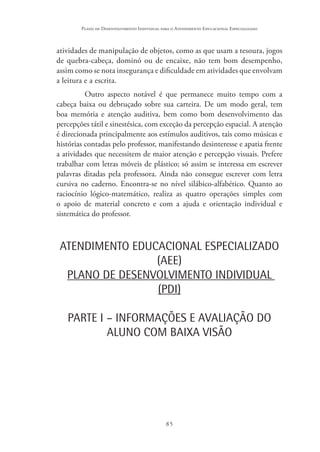 85
Plano de Desenvolvimento Individual para o Atendimento Educacional Especializado
atividades de manipulação de objetos, como as que usam a tesoura, jogos
de quebra-cabeça, dominó ou de encaixe, não tem bom desempenho,
assim como se nota insegurança e dificuldade em atividades que envolvam
a leitura e a escrita.
Outro aspecto notável é que permanece muito tempo com a
cabeça baixa ou debruçado sobre sua carteira. De um modo geral, tem
boa memória e atenção auditiva, bem como bom desenvolvimento das
percepções tátil e sinestésica, com exceção da percepção espacial. A atenção
é direcionada principalmente aos estímulos auditivos, tais como músicas e
histórias contadas pelo professor, manifestando desinteresse e apatia frente
a atividades que necessitem de maior atenção e percepção visuais. Prefere
trabalhar com letras móveis de plástico; só assim se interessa em escrever
palavras ditadas pela professora. Ainda não consegue escrever com letra
cursiva no caderno. Encontra-se no nível silábico-alfabético. Quanto ao
raciocínio lógico-matemático, realiza as quatro operações simples com
o apoio de material concreto e com a ajuda e orientação individual e
sistemática do professor.
ATENDIMENTO EDUCACIONAL ESPECIALIZADO
(AEE)
PLANO DE DESENVOLVIMENTO INDIVIDUAL
(PDI)
PARTE I – INFORMAÇÕES E AVALIAÇÃO DO
ALUNO COM BAIXA VISÃO
 