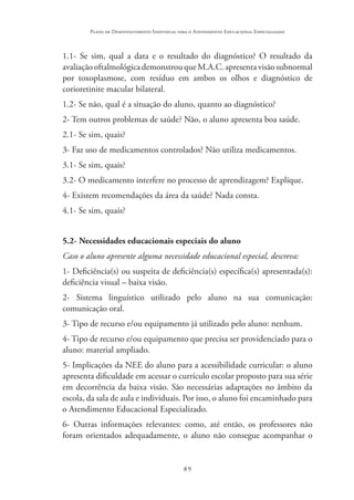 89
Plano de Desenvolvimento Individual para o Atendimento Educacional Especializado
1.1- Se sim, qual a data e o resultado do diagnóstico? O resultado da
avaliaçãooftalmológicademonstrouqueM.A.C.apresentavisãosubnormal
por toxoplasmose, com resíduo em ambos os olhos e diagnóstico de
corioretinite macular bilateral.
1.2- Se não, qual é a situação do aluno, quanto ao diagnóstico?
2- Tem outros problemas de saúde? Não, o aluno apresenta boa saúde.
2.1- Se sim, quais?
3- Faz uso de medicamentos controlados? Não utiliza medicamentos.
3.1- Se sim, quais?
3.2- O medicamento interfere no processo de aprendizagem? Explique.
4- Existem recomendações da área da saúde? Nada consta.
4.1- Se sim, quais?
5.2- Necessidades educacionais especiais do aluno
Caso o aluno apresente alguma necessidade educacional especial, descreva:
1- Deficiência(s) ou suspeita de deficiência(s) específica(s) apresentada(s):
deficiência visual – baixa visão.
2- Sistema linguístico utilizado pelo aluno na sua comunicação:
comunicação oral.
3- Tipo de recurso e/ou equipamento já utilizado pelo aluno: nenhum.
4- Tipo de recurso e/ou equipamento que precisa ser providenciado para o
aluno: material ampliado.
5- Implicações da NEE do aluno para a acessibilidade curricular: o aluno
apresenta dificuldade em acessar o currículo escolar proposto para sua série
em decorrência da baixa visão. São necessárias adaptações no âmbito da
escola, da sala de aula e individuais. Por isso, o aluno foi encaminhado para
o Atendimento Educacional Especializado.
6- Outras informações relevantes: como, até então, os professores não
foram orientados adequadamente, o aluno não consegue acompanhar o
 
