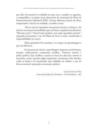 9
Plano de Desenvolvimento Individual para o Atendimento Educacional Especializado
que deles for possível na realidade em que atua, a ampliar as sugestões,
a compartilhar e a propor novas alternativas de construção do Plano de
Desenvolvimento Individual (PDI). Existem diferentes formas de olhar,
compreender e intervir na realidade, a escolha é nossa.
Não se trata de reproduzir mecanismos técnicos, na busca e, até
mesmo, na crença na neutralidade, para, no futuro, simplesmente dizermos:
“Não deu certo!”, “Claro! Como poderia, nem todos aprendem mesmo!”,
repetindo eternamente o ato de Pilatos de lavar as mãos, transferindo a
responsabilidade aos outros.
Todos aprendem! Os caminhos e os tempos da aprendizagem é
que são diferentes.
Os processos de ensino e aprendizagem requerem envolvimento,
imersão, conhecimento, compressão, escolhas... Portanto, exercite a
prática política: faça escolhas e assuma os riscos de cada uma, retome se
necessário, avance quando julgar importante, interrompa, abra brechas,
cunhe as frestas e vá construindo uma realidade, ou melhor, a sua, de
forma consciente, planejada, estruturada, política.
Lázara Cristina da Silva
Universidade Federal de Uberlândia – UFU/Uberlândia – MG
 