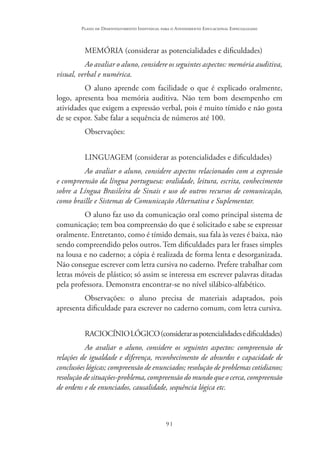 91
Plano de Desenvolvimento Individual para o Atendimento Educacional Especializado
MEMÓRIA (considerar as potencialidades e dificuldades)
Ao avaliar o aluno, considere os seguintes aspectos: memória auditiva,
visual, verbal e numérica.
O aluno aprende com facilidade o que é explicado oralmente,
logo, apresenta boa memória auditiva. Não tem bom desempenho em
atividades que exigem a expressão verbal, pois é muito tímido e não gosta
de se expor. Sabe falar a sequência de números até 100.
Observações:
LINGUAGEM (considerar as potencialidades e dificuldades)
Ao avaliar o aluno, considere aspectos relacionados com a expressão
e compreensão da língua portuguesa: oralidade, leitura, escrita, conhecimento
sobre a Língua Brasileira de Sinais e uso de outros recursos de comunicação,
como braille e Sistemas de Comunicação Alternativa e Suplementar.
O aluno faz uso da comunicação oral como principal sistema de
comunicação; tem boa compreensão do que é solicitado e sabe se expressar
oralmente. Entretanto, como é tímido demais, sua fala às vezes é baixa, não
sendo compreendido pelos outros. Tem dificuldades para ler frases simples
na lousa e no caderno; a cópia é realizada de forma lenta e desorganizada.
Não consegue escrever com letra cursiva no caderno. Prefere trabalhar com
letras móveis de plástico; só assim se interessa em escrever palavras ditadas
pela professora. Demonstra encontrar-se no nível silábico-alfabético.
Observações: o aluno precisa de materiais adaptados, pois
apresenta dificuldade para escrever no caderno comum, com letra cursiva.
RACIOCÍNIOLÓGICO(consideraraspotencialidadesedificuldades)
Ao avaliar o aluno, considere os seguintes aspectos: compreensão de
relações de igualdade e diferença, reconhecimento de absurdos e capacidade de
conclusões lógicas; compreensão de enunciados; resolução de problemas cotidianos;
resolução de situações-problema, compreensão do mundo que o cerca, compreensão
de ordens e de enunciados, causalidade, sequência lógica etc.
 