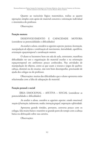 Rosimar Bortolini Poker, Sandra Eli Sartoreto de Oliveira Martins, Anna Augusta Sampaio de Oliveira,
Simone Ghedini Costa Milanez, Claudia Regina Mosca Giroto.
92
Quanto ao raciocínio lógico matemático, realiza as quatro
operações simples com apoio de material concreto e orientação individual
e sistemática do professor.
Observações:
Função motora
DESENVOLVIMENTO E CAPACIDADE MOTORA
(considerar as potencialidades e dificuldades)
Ao avaliar o aluno, considere os seguintes aspectos: postura, locomoção,
manipulação de objetos e combinação de movimentos, lateralidade, equilíbrio,
orientação espaçotemporal e coordenação motora.
O aluno se locomove bem em sala de aula, entretanto, manifesta
dificuldades no uso e organização do material escolar e na orientação
espaçotemporal em ambientes pouco conhecidos. Nas atividades de
manipulação de objetos, como as que usam a tesoura e jogos de quebra-
cabeça, dominó ou de encaixe, não tem bom desempenho, precisando de
ajuda dos colegas ou do professor.
Observações: muitas das dificuldades que o aluno apresenta estão
relacionadas com a falta de adequação de material.
Função pessoal e social
	 ÁREA EMOCIONAL – AFETIVA – SOCIAL (considerar as
potencialidades e dificuldades)
Ao avaliar o aluno, considere os seguintes aspectos: estado emocional,
reaçãoàfrustração,isolamento,medos;interaçãogrupal,cooperaçãoeafetividade.
Apresenta grande timidez, portanto, conversa pouco com os
colegas, fala muito baixo e mantém-se grande parte do tempo com a cabeça
baixa ou debruçado sobre sua carteira.
Observações:
 