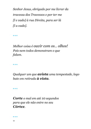 10
Senhor Jesus, obrigado por me livrar da
travessa dos Travessos e por ter me
[l e vado] à rua Direita, para ser lá
[l a vado].
🔴 🔴 🔴
Melhor coisa é ouvir com os... olhos!
Pois nem todos demonstram o que
falam.
🔴 🔴 🔴
Qualquer um que avista uma tempestade, logo
bate em retirada à vista.
🔴 🔴 🔴
Corte o mal em até 10 segundos
para que ele não entre no seu
Córtex.
🔴 🔴 🔴
 