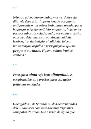 100
🔴 🔴 🔴
Não sou advogado do diabo, mas verdade seja
dita: ele deve estar impressionado porquanto
antigamente o miserável trabalhava sozinho para
bagunçar a igreja de Cristo, enquanto, hoje, umas
pessoas laboram nela fazendo, por conta própria,
o serviço dele: mentira, ganância, vaidade,
luxúria, ira, destruição, rivalidade, fofoca,
malversação, orgulho e perseguição a quem
prega a verdade. Vigiem, ó ditos irmãos
cristãos !
🔴 🔴 🔴
Para que a alma seja bem alimentada e,
o espírito, forte... é preciso que o coração
jejue das maldades.
🔴 🔴 🔴
Os engodos – de Satanás ou dos acorcundados
dele – são iscas com vozes de manteiga mas
com patas de ursos. Use a visão de águia que
 