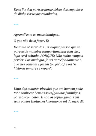 101
Deus lhe deu para se livrar deles: dos engodos e
do diabo e seus acorcundados.
🔴 🔴 🔴
Aprendi com os meus inimigos...
O que não devo fazer. E:
De tanto observá-los... qualquer pessoa que se
pareça de maneira comportamental com eles,
logo será evitada. PORQUE: Não tenho tempo a
perder. Por analogia, já sei antecipadamente o
que eles pensam e fazem (ou farão). Pois "a
história sempre se repete".
🔴 🔴 🔴
Uma das maiores virtudes que um homem pode
ter é conhecer bem os seus [gatunos] inimigos,
para os combater. E não os copiar jamais em
seus passos [noturnos] mesmo ao sol do meio dia.
🔴 🔴 🔴
 
