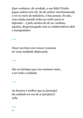 102
Quer conhecer, de verdade, o seu líder? Então
jogue xadrez com ele. Se ele estiver movimentando
o rei no meio do tabuleiro, é boa pessoa. Se não,
caso esteja usando todos ao redor para se
defender... é pelo motivo de ele ser vaidoso,
egoísta, despreocupado com os colaboradores dele
e manipulador.
🔴 🔴 🔴
Fazer um bem com rancor costuma
ter uma maldade disfarçada.
🔴 🔴 🔴
São os inimigos que nos ensinam mais...
a ter todo o cuidado.
🔴 🔴 🔴
Ao homem é melhor que se [proteja]
da vaidade em vez de se [projetar]
nela.
🔴 🔴 🔴
 