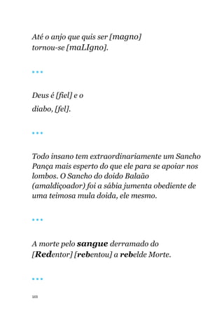 103
Até o anjo que quis ser [magno]
tornou-se [maLIgno].
🔴 🔴 🔴
Deus é [fiel] e o
diabo, [fel].
🔴 🔴 🔴
Todo insano tem extraordinariamente um Sancho
Pança mais esperto do que ele para se apoiar nos
lombos. O Sancho do doido Balaão
(amaldiçoador) foi a sábia jumenta obediente de
uma teimosa mula doida, ele mesmo.
🔴 🔴 🔴
A morte pelo sangue derramado do
[Redentor] [rebentou] a rebelde Morte.
🔴 🔴 🔴
 