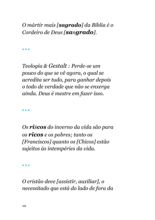 104
O mártir mais [sagrado] da Bíblia é o
Cordeiro de Deus [sangrado].
🔴 🔴 🔴
Teologia & Gestalt : Perde-se um
pouco do que se vê agora, o qual se
acredita ser tudo, para ganhar depois
o todo de verdade que não se enxerga
ainda. Deus é mestre em fazer isso.
🔴 🔴 🔴
Os riscos do inverno da vida são para
os ricos e os pobres; tanto os
[Franciscos] quanto os [Chicos] estão
sujeitos às intempéries da vida.
🔴 🔴 🔴
O cristão deve [assistir, auxiliar], o
necessitado que está do lado de fora da
 