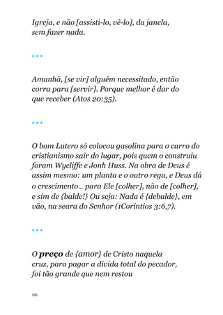 105
Igreja, e não [assisti-lo, vê-lo], da janela,
sem fazer nada.
🔴 🔴 🔴
Amanhã, [se vir] alguém necessitado, então
corra para [servir]. Porque melhor é dar do
que receber (Atos 20:35).
🔴 🔴 🔴
O bom Lutero só colocou gasolina para o carro do
cristianismo sair do lugar, pois quem o construiu
foram Wycliffe e Jonh Huss. Na obra de Deus é
assim mesmo: um planta e o outro rega, e Deus dá
o crescimento... para Ele [colher], não de [colher],
e sim de {balde!} Ou seja: Nada é {debalde}, em
vão, na seara do Senhor (1Coríntios 3:6,7).
🔴 🔴 🔴
O preço de {amor} de Cristo naquela
cruz, para pagar a dívida total do pecador,
foi tão grande que nem restou
 