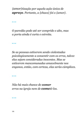 106
{amor}tização por aquela ação única de
apreço. Portanto, a {chave} foi o {amor}.
🔴 🔴 🔴
O paredão pode até ser comprido e alto, mas
a porta ainda é curta e estreita.
🔴 🔴 🔴
Se as pessoas estiverem sendo violentadas
psicologicamente a consentir com os erros, talvez
elas sejam consideradas inocentes. Mas se
estiverem mancomunadas amavelmente nos
enganos, então, com certeza, elas serão cúmplices.
🔴 🔴 🔴
Não há mais chance de comer
erros na igreja nem de cometê-los.
🔴 🔴 🔴
 