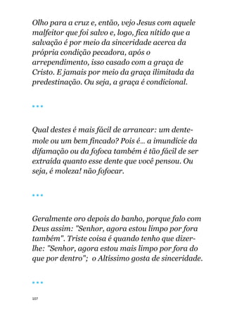 107
Olho para a cruz e, então, vejo Jesus com aquele
malfeitor que foi salvo e, logo, fica nítido que a
salvação é por meio da sinceridade acerca da
própria condição pecadora, após o
arrependimento, isso casado com a graça de
Cristo. E jamais por meio da graça ilimitada da
predestinação. Ou seja, a graça é condicional.
🔴 🔴 🔴
Qual destes é mais fácil de arrancar: um dente-
mole ou um bem fincado? Pois é... a imundície da
difamação ou da fofoca também é tão fácil de ser
extraída quanto esse dente que você pensou. Ou
seja, é moleza! não fofocar.
🔴 🔴 🔴
Geralmente oro depois do banho, porque falo com
Deus assim: "Senhor, agora estou limpo por fora
também". Triste coisa é quando tenho que dizer-
lhe: "Senhor, agora estou mais limpo por fora do
que por dentro"; o Altíssimo gosta de sinceridade.
🔴 🔴 🔴
 