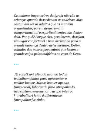 108
Os maiores bagunceiros da igreja não são as
crianças quando desordenam as cadeiras. Mas
costumam ser os adultos que as mantém
organizadas, porém desarrumam
comportamental e espiritualmente tudo dentro
dela. Por quê? Porque eles, geralmente, desejam
um lugar confortável e bem arrumado para a
grande bagunça dentro deles mesmos. Enfim,
coitados dos pobres pequeninos que levam a
grande culpa pelos malfeitos na casa de Deus.
🔴 🔴 🔴
[O coral] só é afinado quando todos
trabalham juntos para apresentar o
melhor louvor. Mas se houver apenas
[uma coral] laborando para atrapalha-lo,
isso costuma envenenar o grupo inteiro;
[ trabalhar] junto é diferente de
[atrapalhar] sozinho.
🔴 🔴 🔴
 