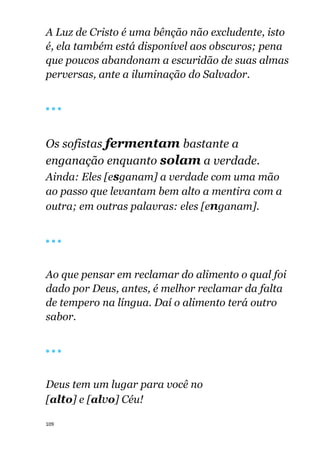 109
A Luz de Cristo é uma bênção não excludente, isto
é, ela também está disponível aos obscuros; pena
que poucos abandonam a escuridão de suas almas
perversas, ante a iluminação do Salvador.
🔴 🔴 🔴
Os sofistas fermentam bastante a
enganação enquanto solam a verdade.
Ainda: Eles [esganam] a verdade com uma mão
ao passo que levantam bem alto a mentira com a
outra; em outras palavras: eles [enganam].
🔴 🔴 🔴
Ao que pensar em reclamar do alimento o qual foi
dado por Deus, antes, é melhor reclamar da falta
de tempero na língua. Daí o alimento terá outro
sabor.
🔴 🔴 🔴
Deus tem um lugar para você no
[alto] e [alvo] Céu!
 