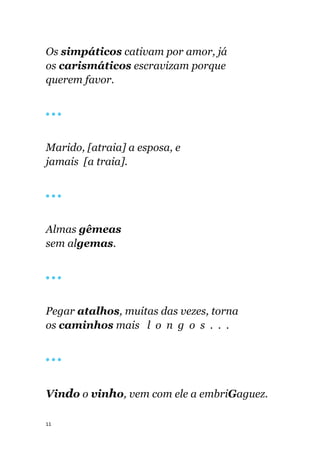 11
Os simpáticos cativam por amor, já
os carismáticos escravizam porque
querem favor.
🔴 🔴 🔴
Marido, [atraia] a esposa, e
jamais [a traia].
🔴 🔴 🔴
Almas gêmeas
sem algemas.
🔴 🔴 🔴
Pegar atalhos, muitas das vezes, torna
os caminhos mais l o n g o s . . .
🔴 🔴 🔴
Vindo o vinho, vem com ele a embriGaguez.
 