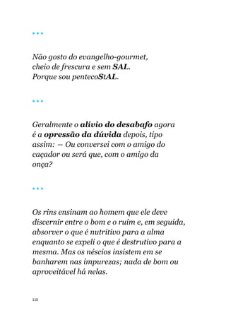 110
🔴 🔴 🔴
Não gosto do evangelho-gourmet,
cheio de frescura e sem SAL.
Porque sou pentecoStAL.
🔴 🔴 🔴
Geralmente o alívio do desabafo agora
é a opressão da dúvida depois, tipo
assim: ― Ou conversei com o amigo do
caçador ou será que, com o amigo da
onça?
🔴 🔴 🔴
Os rins ensinam ao homem que ele deve
discernir entre o bom e o ruim e, em seguida,
absorver o que é nutritivo para a alma
enquanto se expeli o que é destrutivo para a
mesma. Mas os néscios insistem em se
banharem nas impurezas; nada de bom ou
aproveitável há nelas.
 