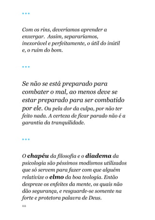 111
🔴 🔴 🔴
Com os rins, deveríamos aprender a
enxergar. Assim, separaríamos,
inexorável e perfeitamente, o útil do inútil
e, o ruim do bom.
🔴 🔴 🔴
Se não se está preparado para
combater o mal, ao menos deve se
estar preparado para ser combatido
por ele. Ou pela dor da culpa, por não ter
feito nada. A certeza de ficar parado não é a
garantia da tranquilidade.
🔴 🔴 🔴
O chapéu da filosofia e o diadema da
psicologia são péssimos modismos utilizados
que só servem para fazer com que alguém
relativize o elmo da boa teologia. Então
despreze os enfeites da mente, os quais não
dão segurança, e resguarde-se somente na
forte e protetora palavra de Deus.
 