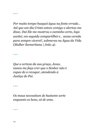 112
🔴 🔴 🔴
Por muito tempo busquei água na fonte errada...
Até que um dia Cristo esteve comigo e alertou-me
disso. Daí Ele me mostrou o caminho certo, logo
aceitei, em seguida compartilhei e... nessa vereda
para sempre viverei!, submersa na Água da Vida
(Mulher Samaritana | João 4).
🔴 🔴 🔴
Que a certeza da sua graça, Jesus,
nunca me faça crer que o Senhor não é
capaz de a revogar, atendendo à
Justiça do Pai.
🔴 🔴 🔴
Os maus necessitam de bastante sorte
enquanto os bons, só de uma.
🔴 🔴 🔴
 