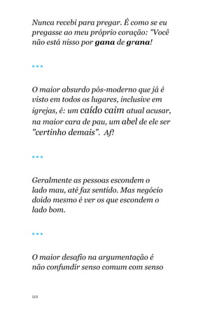 113
Nunca recebi para pregar. É como se eu
pregasse ao meu próprio coração: "Você
não está nisso por gana de grana!
🔴 🔴 🔴
O maior absurdo pós-moderno que já é
visto em todos os lugares, inclusive em
igrejas, é: um caído caim atual acusar,
na maior cara de pau, um abel de ele ser
"certinho demais". Af!
🔴 🔴 🔴
Geralmente as pessoas escondem o
lado mau, até faz sentido. Mas negócio
doido mesmo é ver os que escondem o
lado bom.
🔴 🔴 🔴
O maior desafio na argumentação é
não confundir senso comum com senso
 