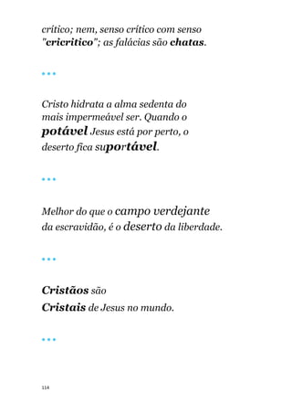 114
crítico; nem, senso crítico com senso
"cricritico"; as falácias são chatas.
🔴 🔴 🔴
Cristo hidrata a alma sedenta do
mais impermeável ser. Quando o
potável Jesus está por perto, o
deserto fica suportável.
🔴 🔴 🔴
Melhor do que o campo verdejante
da escravidão, é o deserto da liberdade.
🔴 🔴 🔴
Cristãos são
Cristais de Jesus no mundo.
🔴 🔴 🔴
 