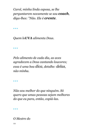 115
Carol, minha linda esposa, se lhe
perguntarem novamente se sou coach,
diga-lhes: "Não. Ele é crente.
🔴 🔴 🔴
Quem loUVA alimenta Deus.
🔴 🔴 🔴
Pelo alimento de cada dia, as aves
agradecem a Deus cantando louvores;
essa é uma boa dica, detalhe: delas,
não minha.
🔴 🔴 🔴
Não sou melhor do que ninguém. Só
quero que umas pessoas sejam melhores
do que eu para, então, copiá-las.
🔴 🔴 🔴
O Mestre do
 