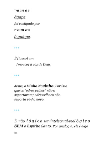 116
>a m o r
ágape
foi castigado por
r o m a<
à galope.
🔴 🔴 🔴
É [louco] um
[mouco] à voz de Deus.
🔴 🔴 🔴
Jesus, o Vinho Novinho. Por isso
que os "odres velhos" não o
suportaram; odre velhaco não
suporta vinho novo.
🔴 🔴 🔴
É não l ó g i c o um intelectual-teol ó g i c o
SEM o Espírito Santo. Por analogia, ele é algo
 