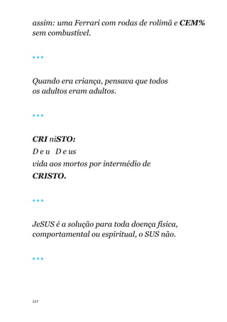 117
assim: uma Ferrari com rodas de rolimã e CEM%
sem combustível.
🔴 🔴 🔴
Quando era criança, pensava que todos
os adultos eram adultos.
🔴 🔴 🔴
CRI niSTO:
D e u D e us
vida aos mortos por intermédio de
CRISTO.
🔴 🔴 🔴
JeSUS é a solução para toda doença física,
comportamental ou espiritual, o SUS não.
🔴 🔴 🔴
 