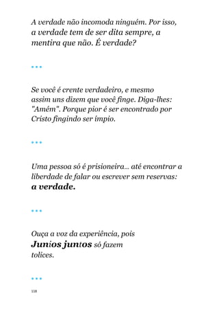 118
A verdade não incomoda ninguém. Por isso,
a verdade tem de ser dita sempre, a
mentira que não. É verdade?
🔴 🔴 🔴
Se você é crente verdadeiro, e mesmo
assim uns dizem que você finge. Diga-lhes:
"Amém". Porque pior é ser encontrado por
Cristo fingindo ser ímpio.
🔴 🔴 🔴
Uma pessoa só é prisioneira... até encontrar a
liberdade de falar ou escrever sem reservas:
a verdade.
🔴 🔴 🔴
Ouça a voz da experiência, pois
Junios juntos só fazem
tolices.
🔴 🔴 🔴
 