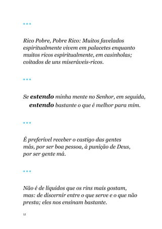 12
🔴 🔴 🔴
Rico Pobre, Pobre Rico: Muitos favelados
espiritualmente vivem em palacetes enquanto
muitos ricos espiritualmente, em casinholas;
coitados de uns miseráveis-ricos.
🔴 🔴 🔴
Se estendo minha mente no Senhor, em seguida,
entendo bastante o que é melhor para mim.
🔴 🔴 🔴
É preferível receber o castigo das gentes
más, por ser boa pessoa, à punição de Deus,
por ser gente má.
🔴 🔴 🔴
Não é de líquidos que os rins mais gostam,
mas: de discernir entre o que serve e o que não
presta; eles nos ensinam bastante.
 