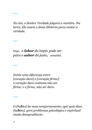 13
🔴 🔴 🔴
No céu, o Senhor Verdade julgará a mentira. Na
terra, Ele usará a dona História para contar a
verdade.
🔴 🔴 🔴
Hoje, o labor do ímpio pode ser
para o sabor do justo, amanhã.
🔴 🔴 🔴
Existe uma diferença entre
[coração duro] e [coração firme]:
o coração duro costuma não ser
firme; e o firme, não ser duro.
🔴 🔴 🔴
O [hálito] do mau comportamento, ops! quis dizer
[hábito], gera problemas psicológico e espiritual
muito desagradáveis.
 