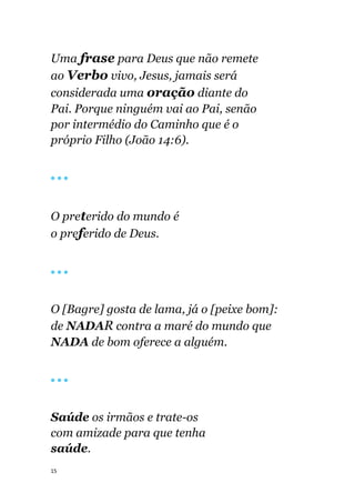 15
Uma frase para Deus que não remete
ao Verbo vivo, Jesus, jamais será
considerada uma oração diante do
Pai. Porque ninguém vai ao Pai, senão
por intermédio do Caminho que é o
próprio Filho (João 14:6).
🔴 🔴 🔴
O preterido do mundo é
o preferido de Deus.
🔴 🔴 🔴
O [Bagre] gosta de lama, já o [peixe bom]:
de NADAR contra a maré do mundo que
NADA de bom oferece a alguém.
🔴 🔴 🔴
Saúde os irmãos e trate-os
com amizade para que tenha
saúde.
 