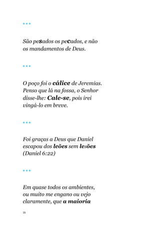 16
🔴 🔴 🔴
São pesados os pecados, e não
os mandamentos de Deus.
🔴 🔴 🔴
O poço foi o cálice de Jeremias.
Penso que lá na fossa, o Senhor
disse-lhe: Cale-se, pois irei
vingá-lo em breve.
🔴 🔴 🔴
Foi graças a Deus que Daniel
escapou dos leões sem lesões
(Daniel 6:22)
🔴 🔴 🔴
Em quase todos os ambientes,
ou muito me engano ou vejo
claramente, que a maioria
 