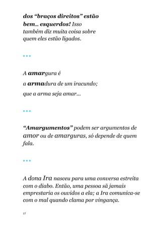 17
dos “braços direitos” estão
bem... esquerdos! Isso
também diz muita coisa sobre
quem eles estão ligados.
🔴 🔴 🔴
A amargura é
a armadura de um iracundo;
que a arma seja amar...
🔴 🔴 🔴
“Amargumentos” podem ser argumentos de
amor ou de amarguras, só depende de quem
fala.
🔴 🔴 🔴
A dona Ira nasceu para uma conversa estreita
com o diabo. Então, uma pessoa sã jamais
emprestaria os ouvidos a ela; a Ira comunica-se
com o mal quando clama por vingança.
 