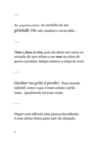 18
🔴 🔴 🔴
As pequenas pedras no caminho de um
grande rio não mudam o curso dele...
🔴 🔴 🔴
Tira o foco da ira, pois ela deixa um vazio no
coração da sua vítima e um oco na alma de
quem a pratica; lança embora a onça de você.
🔴 🔴 🔴
Ganhar no grito é perder. Num mundo
infantil, vence o que é mais astuto e grita
mais... igualmente carroça vazia.
🔴 🔴 🔴
Dopar com silêncio uma pessoa barulhenta
é uma ótima tática para sair da situação.
 