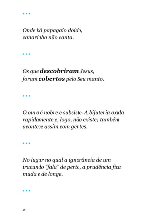 19
🔴 🔴 🔴
Onde há papagaio doido,
canarinho não canta.
🔴 🔴 🔴
Os que descobriram Jesus,
foram cobertos pelo Seu manto.
🔴 🔴 🔴
O ouro é nobre e subsiste. A bijuteria oxida
rapidamente e, logo, não existe; também
acontece assim com gentes.
🔴 🔴 🔴
No lugar no qual a ignorância de um
iracundo “fala” de perto, a prudência fica
muda e de longe.
🔴 🔴 🔴
 