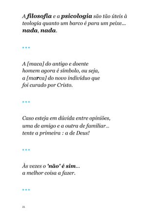 21
A filosofia e a psicologia são tão úteis à
teologia quanto um barco é para um peixe...
nada, nada.
🔴 🔴 🔴
A [maca] do antigo e doente
homem agora é símbolo, ou seja,
a [marca] do novo indivíduo que
foi curado por Cristo.
🔴 🔴 🔴
Caso esteja em dúvida entre opiniões,
uma de amigo e a outra de familiar...
tente a primeira : a de Deus!
🔴 🔴 🔴
Às vezes o 'não' é sim...
a melhor coisa a fazer.
🔴 🔴 🔴
 
